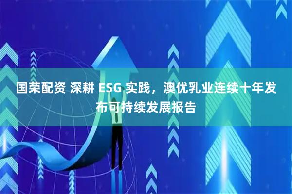 国荣配资 深耕 ESG 实践，澳优乳业连续十年发布可持续发展报告