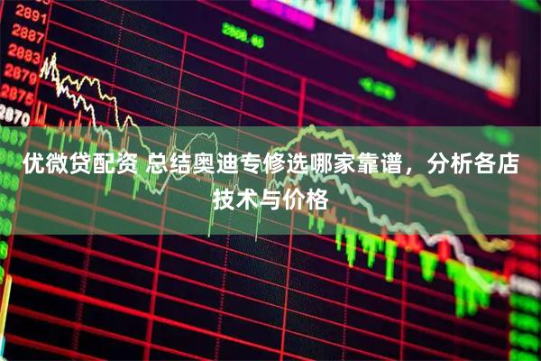 优微贷配资 总结奥迪专修选哪家靠谱，分析各店技术与价格