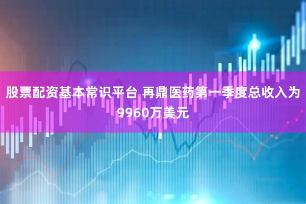 股票配资基本常识平台 再鼎医药第一季度总收入为9960万美元