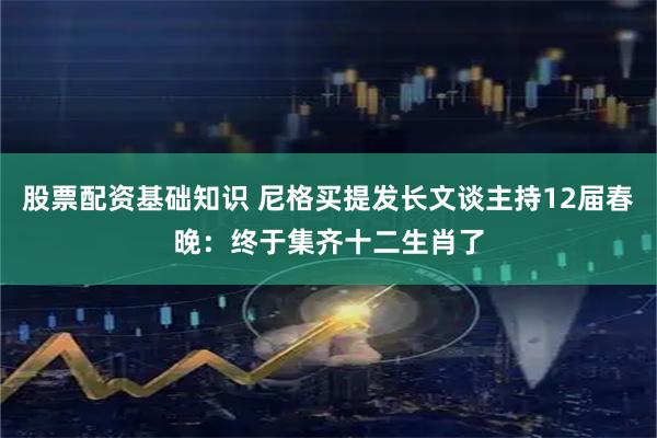 股票配资基础知识 尼格买提发长文谈主持12届春晚：终于集齐十二生肖了